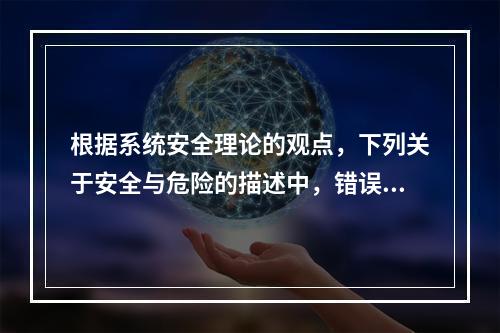 根据系统安全理论的观点，下列关于安全与危险的描述中，错误的是