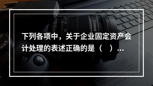 下列各项中，关于企业固定资产会计处理的表述正确的是（　）。