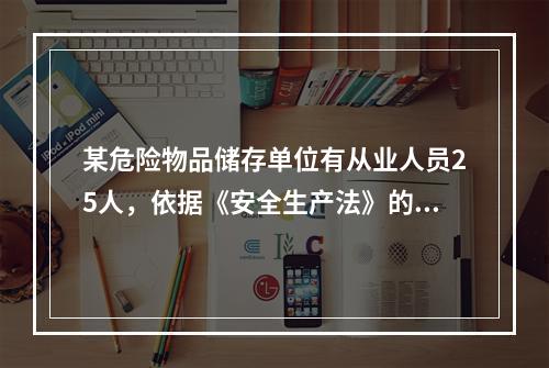 某危险物品储存单位有从业人员25人，依据《安全生产法》的规