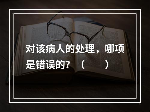 对该病人的处理，哪项是错误的？（　　）