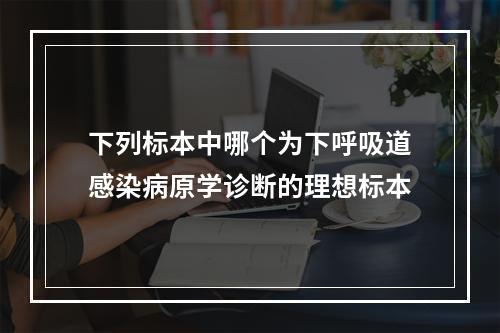 下列标本中哪个为下呼吸道感染病原学诊断的理想标本