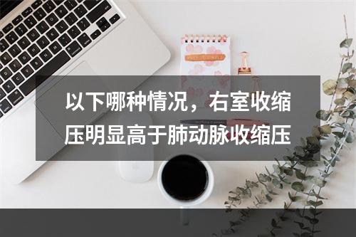 以下哪种情况，右室收缩压明显高于肺动脉收缩压