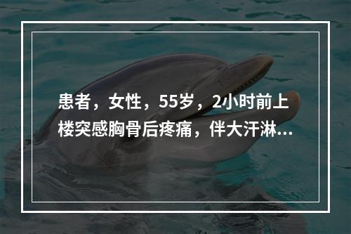 患者，女性，55岁，2小时前上楼突感胸骨后疼痛，伴大汗淋漓，