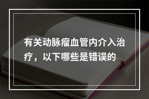 有关动脉瘤血管内介入治疗，以下哪些是错误的