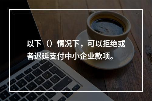 以下（）情况下，可以拒绝或者迟延支付中小企业款项。