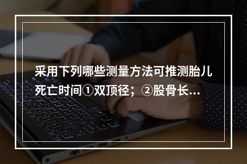 采用下列哪些测量方法可推测胎儿死亡时间①双顶径；②股骨长；③