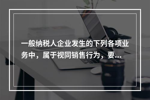 一般纳税人企业发生的下列各项业务中，属于视同销售行为，要计算