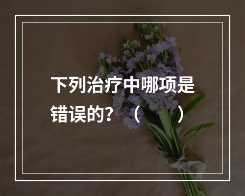 下列治疗中哪项是错误的？（　　）