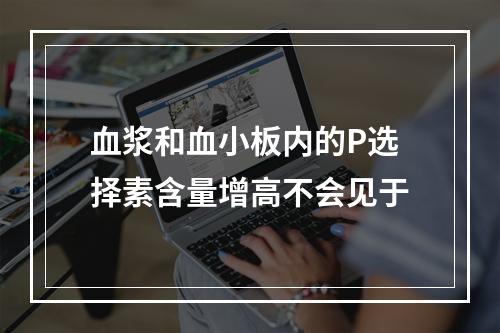 血浆和血小板内的P选择素含量增高不会见于