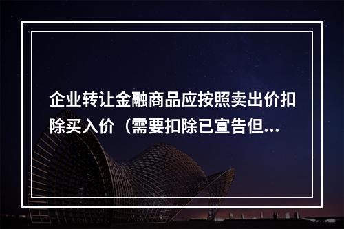 企业转让金融商品应按照卖出价扣除买入价（需要扣除已宣告但尚未