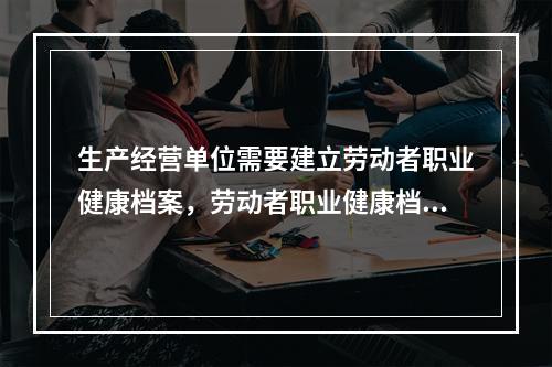 生产经营单位需要建立劳动者职业健康档案，劳动者职业健康档案包