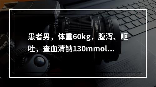 患者男，体重60kg，腹泻、呕吐，查血清钠130mmol/L