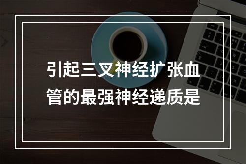 引起三叉神经扩张血管的最强神经递质是