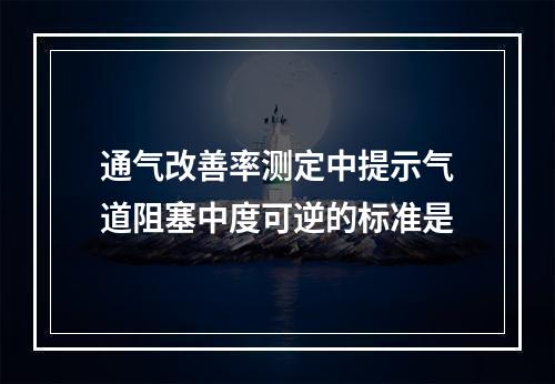 通气改善率测定中提示气道阻塞中度可逆的标准是