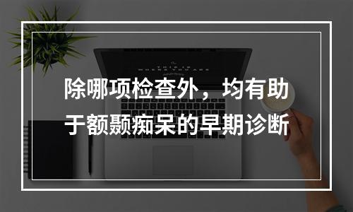 除哪项检查外，均有助于额颞痴呆的早期诊断