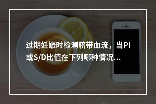 过期妊娠时检测脐带血流，当PI或S/D比值在下列哪种情况下，