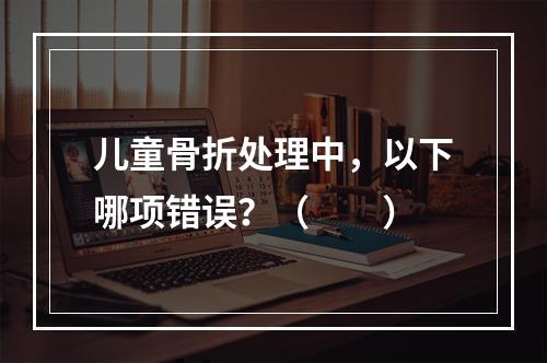 儿童骨折处理中，以下哪项错误？（　　）