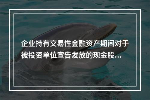 企业持有交易性金融资产期间对于被投资单位宣告发放的现金股利，