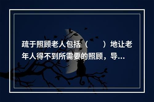 疏于照顾老人包括（　　）地让老年人得不到所需要的照顾，导致老