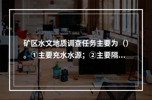 矿区水文地质调查任务主要为（）。①主要充水水源；②主要隔水层