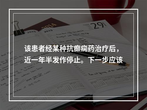 该患者经某种抗癫痫药治疗后，近一年半发作停止。下一步应该