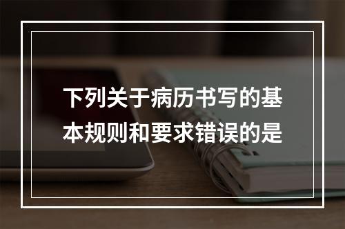 下列关于病历书写的基本规则和要求错误的是