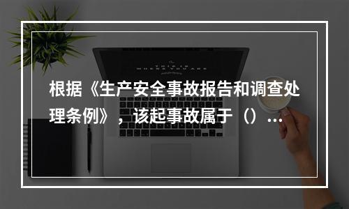 根据《生产安全事故报告和调查处理条例》，该起事故属于（）。