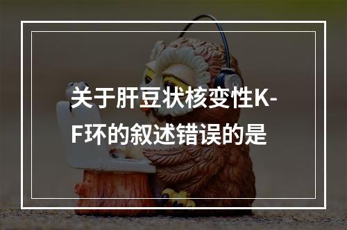 关于肝豆状核变性K-F环的叙述错误的是