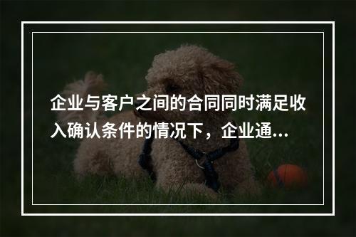 企业与客户之间的合同同时满足收入确认条件的情况下，企业通常应