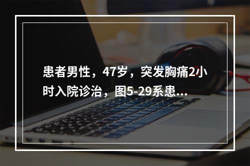 患者男性，47岁，突发胸痛2小时入院诊治，图5-29系患者胸