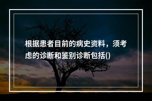 根据患者目前的病史资料，须考虑的诊断和鉴别诊断包括()