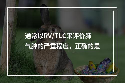 通常以RV/TLC来评价肺气肿的严重程度，正确的是