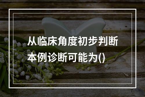 从临床角度初步判断本例诊断可能为()