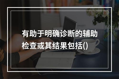 有助于明确诊断的辅助检查或其结果包括()