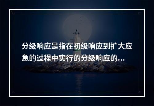 分级响应是指在初级响应到扩大应急的过程中实行的分级响应的机制