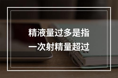 精液量过多是指一次射精量超过