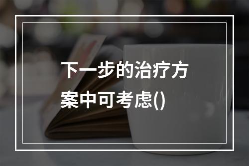 下一步的治疗方案中可考虑()