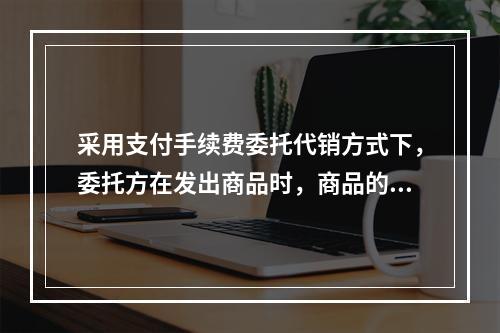 采用支付手续费委托代销方式下，委托方在发出商品时，商品的控制