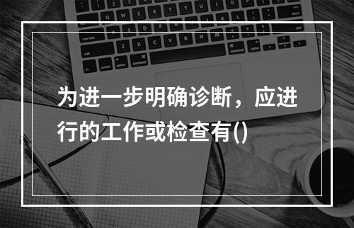 为进一步明确诊断，应进行的工作或检查有()