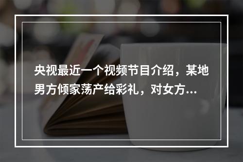 央视最近一个视频节目介绍，某地男方倾家荡产给彩礼，对女方无要