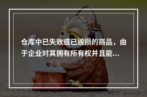 仓库中已失效或已毁损的商品，由于企业对其拥有所有权并且能够实