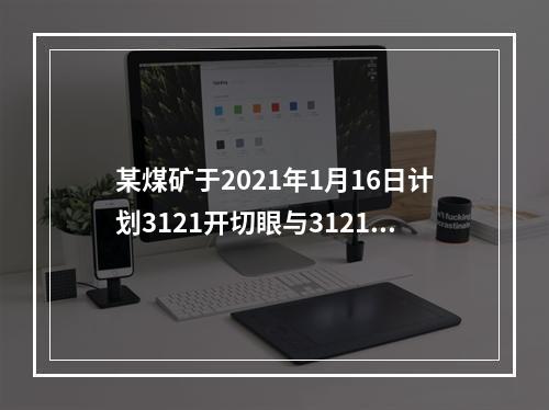 某煤矿于2021年1月16日计划3121开切眼与3121回风