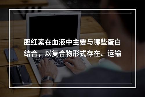 胆红素在血液中主要与哪些蛋白结合，以复合物形式存在、运输