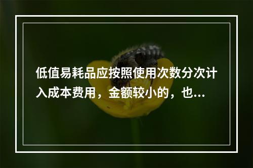 低值易耗品应按照使用次数分次计入成本费用，金额较小的，也可以