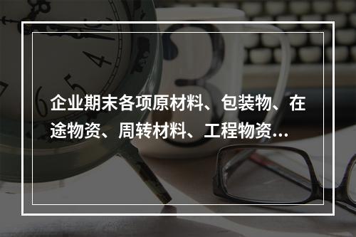 企业期末各项原材料、包装物、在途物资、周转材料、工程物资都需