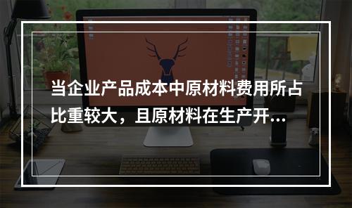 当企业产品成本中原材料费用所占比重较大，且原材料在生产开始时