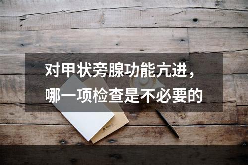 对甲状旁腺功能亢进，哪一项检查是不必要的