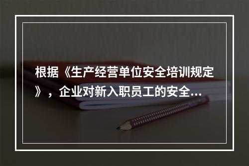 根据《生产经营单位安全培训规定》，企业对新入职员工的安全培训