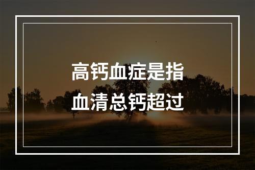 高钙血症是指血清总钙超过