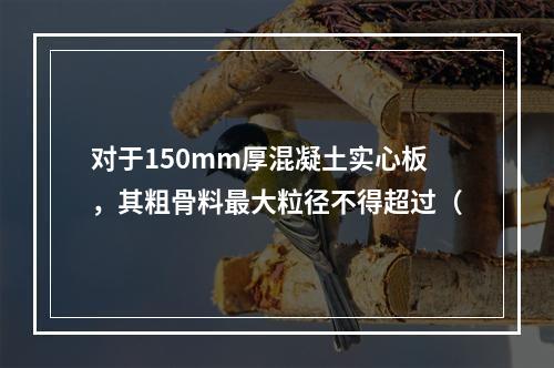 对于150mm厚混凝土实心板，其粗骨料最大粒径不得超过（